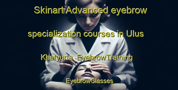 Skinart Advanced eyebrow specialization courses in Ulus Khatyurta | EyebrowTraining | EyebrowClasses | SkinartTraining-Russia