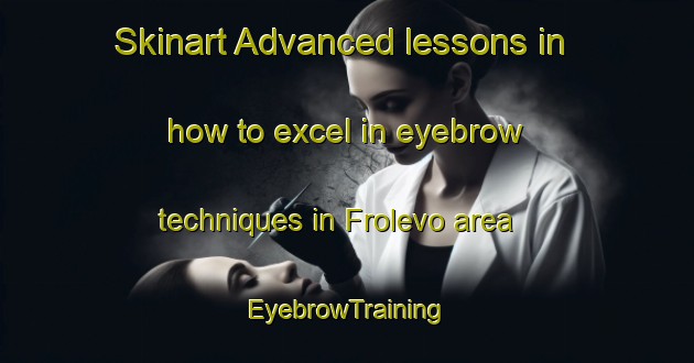 Skinart Advanced lessons in how to excel in eyebrow techniques in Frolevo area | EyebrowTraining | EyebrowClasses | SkinartTraining-Russia