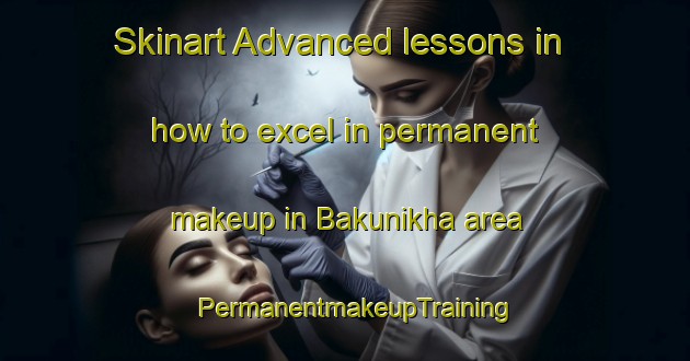Skinart Advanced lessons in how to excel in permanent makeup in Bakunikha area | PermanentmakeupTraining | PermanentmakeupClasses | SkinartTraining-Russia