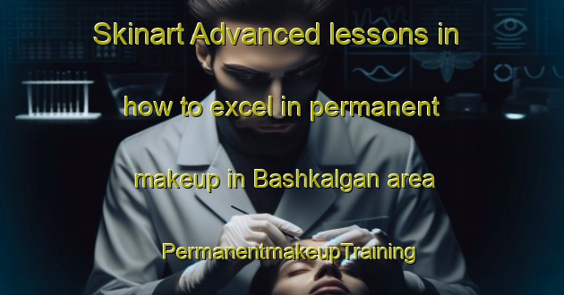 Skinart Advanced lessons in how to excel in permanent makeup in Bashkalgan area | PermanentmakeupTraining | PermanentmakeupClasses | SkinartTraining-Russia