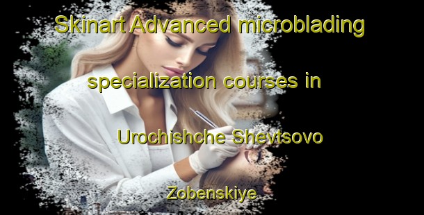 Skinart Advanced microblading specialization courses in Urochishche Shevtsovo Zobenskiye | #MicrobladingTraining #MicrobladingClasses #SkinartTraining-Russia