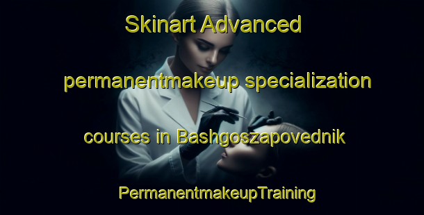 Skinart Advanced permanentmakeup specialization courses in Bashgoszapovednik | PermanentmakeupTraining | PermanentmakeupClasses | SkinartTraining-Russia