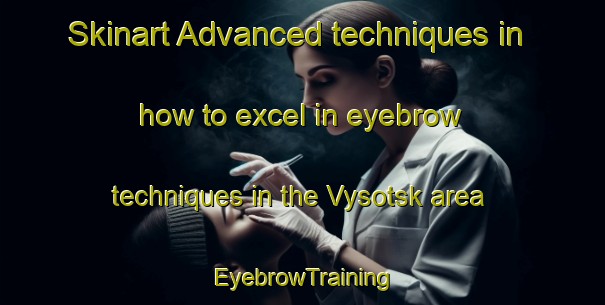 Skinart Advanced techniques in how to excel in eyebrow techniques in the Vysotsk area | EyebrowTraining | EyebrowClasses | SkinartTraining-Russia