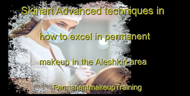 Skinart Advanced techniques in how to excel in permanent makeup in the Aleshkin area | PermanentmakeupTraining | PermanentmakeupClasses | SkinartTraining-Russia
