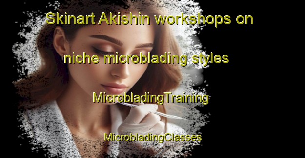 Skinart Akishin workshops on niche microblading styles | #MicrobladingTraining #MicrobladingClasses #SkinartTraining-Russia