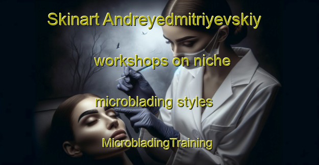 Skinart Andreyedmitriyevskiy workshops on niche microblading styles | #MicrobladingTraining #MicrobladingClasses #SkinartTraining-Russia