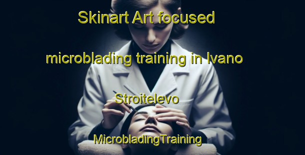 Skinart Art-focused microblading training in Ivano Stroitelevo | MicrobladingTraining | MicrobladingClasses | SkinartTraining-Russia