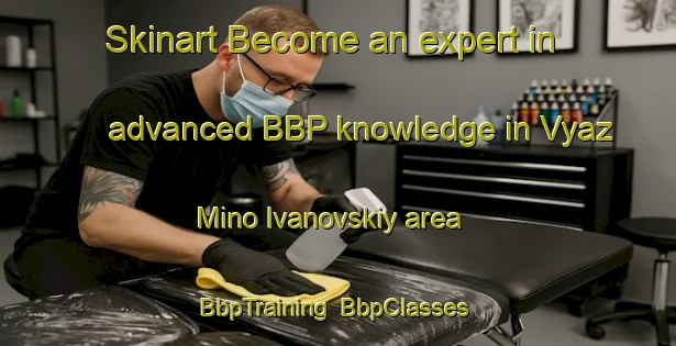 Skinart Become an expert in advanced BBP knowledge in Vyaz Mino Ivanovskiy area | BbpTraining | BbpClasses | SkinartTraining-Russia