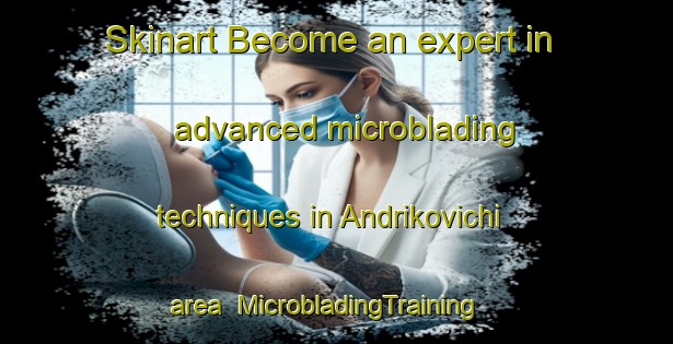 Skinart Become an expert in advanced microblading techniques in Andrikovichi area | MicrobladingTraining | MicrobladingClasses | SkinartTraining-Russia