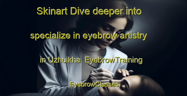 Skinart Dive deeper into specialize in eyebrow artistry in Uzhuikha | EyebrowTraining | EyebrowClasses | SkinartTraining-Russia