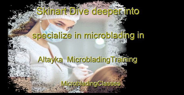 Skinart Dive deeper into specialize in microblading in Altayka | MicrobladingTraining | MicrobladingClasses | SkinartTraining-Russia