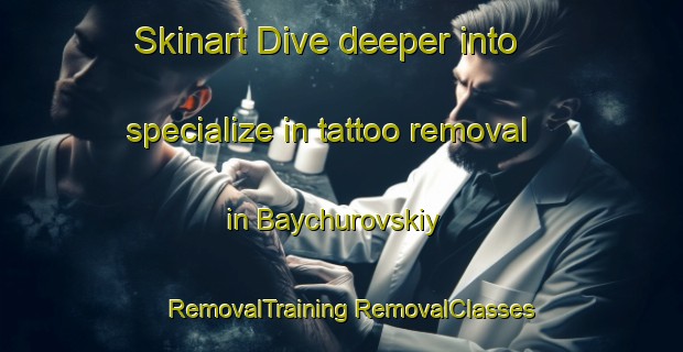 Skinart Dive deeper into specialize in tattoo removal in Baychurovskiy | #RemovalTraining #RemovalClasses #SkinartTraining-Russia