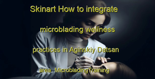 Skinart How to integrate microblading wellness practices in Aginskiy Datsan area | MicrobladingTraining | MicrobladingClasses | SkinartTraining-Russia