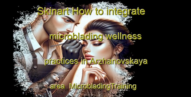 Skinart How to integrate microblading wellness practices in Arzhanovskaya area | #MicrobladingTraining #MicrobladingClasses #SkinartTraining-Russia