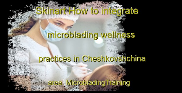 Skinart How to integrate microblading wellness practices in Cheshkovshchina area | #MicrobladingTraining #MicrobladingClasses #SkinartTraining-Russia