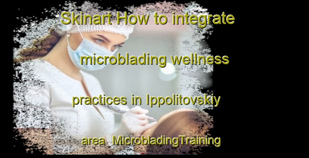 Skinart How to integrate microblading wellness practices in Ippolitovskiy area | #MicrobladingTraining #MicrobladingClasses #SkinartTraining-Russia