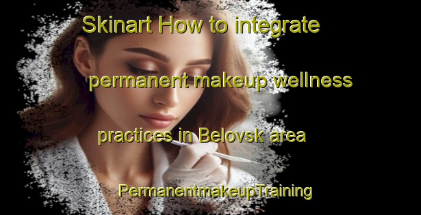 Skinart How to integrate permanent makeup wellness practices in Belovsk area | PermanentmakeupTraining | PermanentmakeupClasses | SkinartTraining-Russia