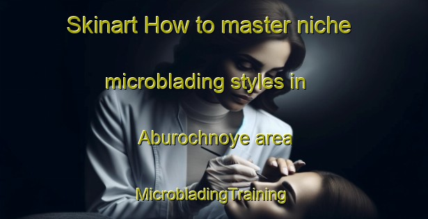 Skinart How to master niche microblading styles in Aburochnoye area | #MicrobladingTraining #MicrobladingClasses #SkinartTraining-Russia