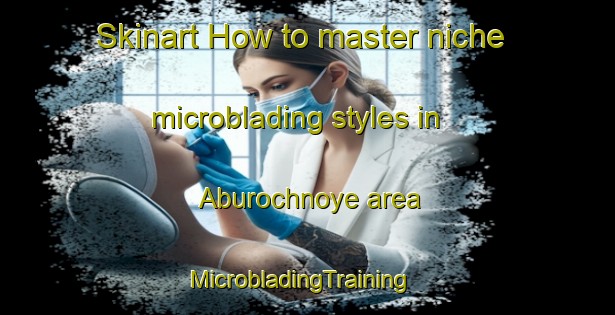 Skinart How to master niche microblading styles in Aburochnoye area | MicrobladingTraining | MicrobladingClasses | SkinartTraining-Russia