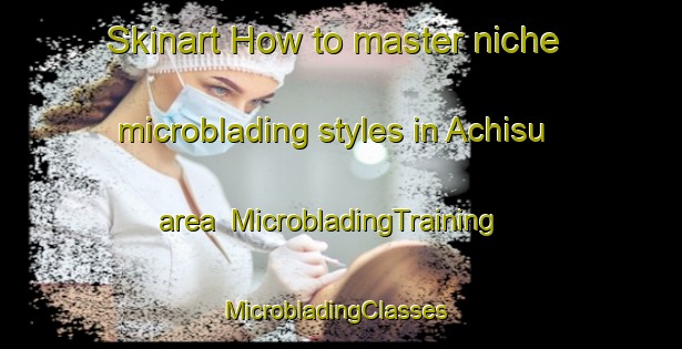 Skinart How to master niche microblading styles in Achisu area | MicrobladingTraining | MicrobladingClasses | SkinartTraining-Russia