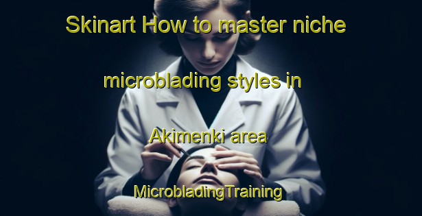 Skinart How to master niche microblading styles in Akimenki area | #MicrobladingTraining #MicrobladingClasses #SkinartTraining-Russia