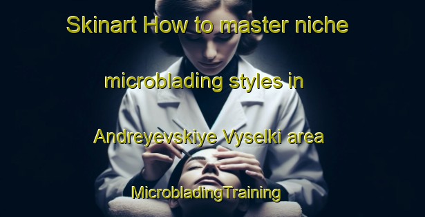 Skinart How to master niche microblading styles in Andreyevskiye Vyselki area | MicrobladingTraining | MicrobladingClasses | SkinartTraining-Russia