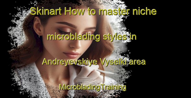 Skinart How to master niche microblading styles in Andreyevskiye Vyselki area | MicrobladingTraining | MicrobladingClasses | SkinartTraining-Russia