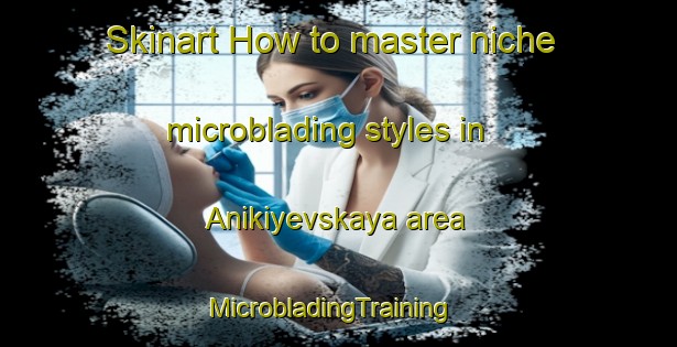 Skinart How to master niche microblading styles in Anikiyevskaya area | MicrobladingTraining | MicrobladingClasses | SkinartTraining-Russia