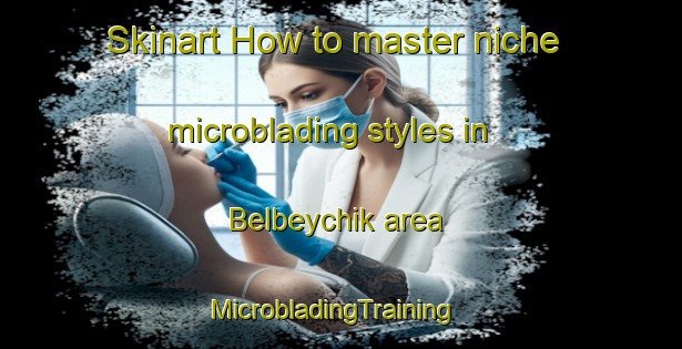 Skinart How to master niche microblading styles in Belbeychik area | MicrobladingTraining | MicrobladingClasses | SkinartTraining-Russia