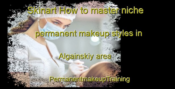 Skinart How to master niche permanent makeup styles in Algainskiy area | PermanentmakeupTraining | PermanentmakeupClasses | SkinartTraining-Russia