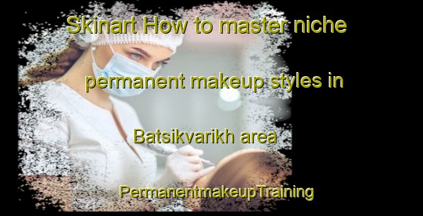 Skinart How to master niche permanent makeup styles in Batsikvarikh area | PermanentmakeupTraining | PermanentmakeupClasses | SkinartTraining-Russia