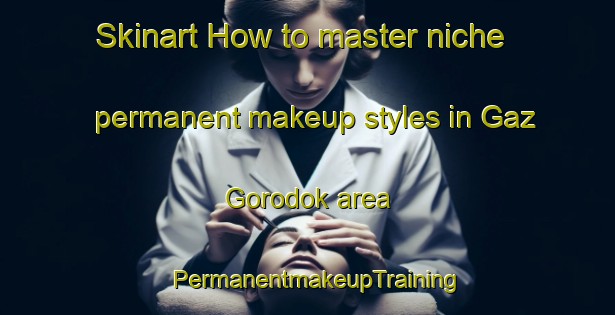 Skinart How to master niche permanent makeup styles in Gaz Gorodok area | PermanentmakeupTraining | PermanentmakeupClasses | SkinartTraining-Russia