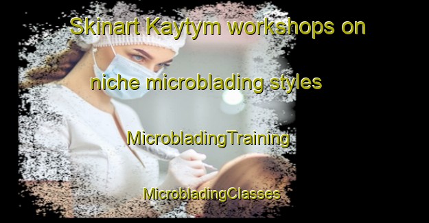 Skinart Kaytym workshops on niche microblading styles | MicrobladingTraining | MicrobladingClasses | SkinartTraining-Russia