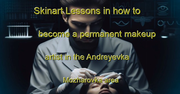 Skinart Lessons in how to become a permanent makeup artist in the Andreyevka Mozharovka area | PermanentmakeupTraining | PermanentmakeupClasses | SkinartTraining-Russia