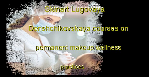 Skinart Lugovaya Denshchikovskaya courses on permanent makeup wellness practices | #PermanentmakeupTraining #PermanentmakeupClasses #SkinartTraining-Russia