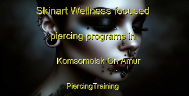 Skinart Wellness-focused piercing programs in Komsomolsk On Amur | #PiercingTraining #PiercingClasses #SkinartTraining-Russia